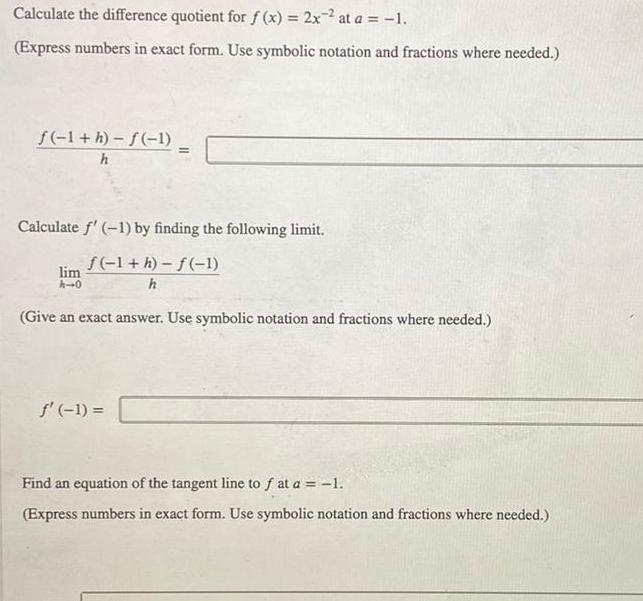 Calculate the difference quotient for f x 2x2 at a 1 Express numbers in exact form Use symbolic notation and fractions where needed f 1 h f 1 h Calculate f 1 by finding the following limit f 1 h f 1 h lim h 0 Give an exact answer Use symbolic notation and fractions where needed f 1 Find an equation of the tangent line to f at a 1 Express numbers in exact form Use symbolic notation and fractions where needed