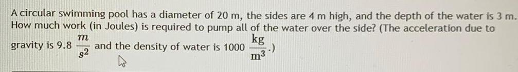 A circular swimming pool has a diameter of 20 m the sides are 4 m high and the depth of the water is 3 m How much work in Joules is required to pump all of the water over the side The acceleration due to m gravity is 9 8 and the density of water is 1000 kg 82 m