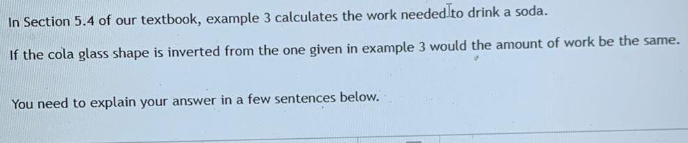 In Section 5 4 of our textbook example 3 calculates the work needed to drink a soda If the cola glass shape is inverted from the one given in example 3 would the amount of work be the same You need to explain your answer in a few sentences below