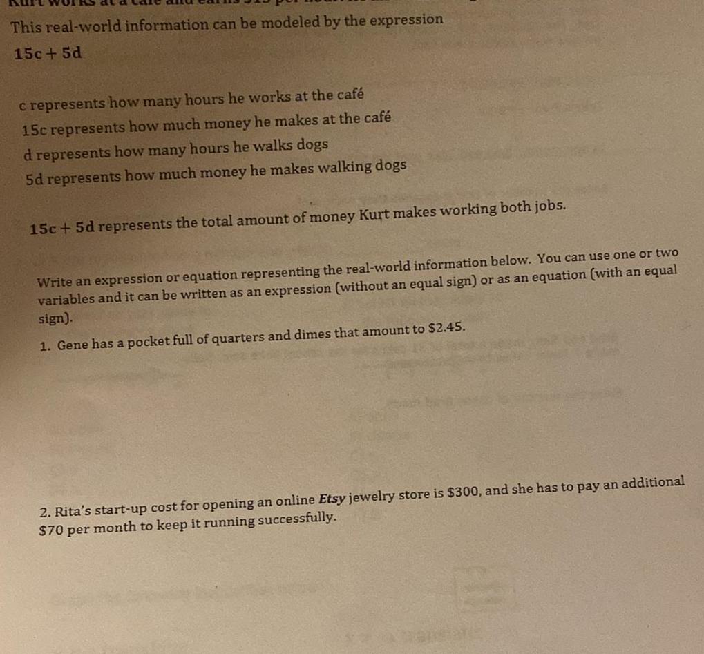 This real world information can be modeled by the expression 15c 5d c represents how many hours he works at the caf 15c represents how much money he makes at the caf d represents how many hours he walks dogs 5d represents how much money he makes walking dogs 15c 5d represents the total amount of money Kurt makes working both jobs Write an expression or equation representing the real world information below You can use one or two variables and it can be written as an expression without an equal sign or as an equation with an equal sign 1 Gene has a pocket full of quarters and dimes that amount to 2 45 2 Rita s start up cost for opening an online Etsy jewelry store is 300 and she has to pay an additional 70 per month to keep it running successfully
