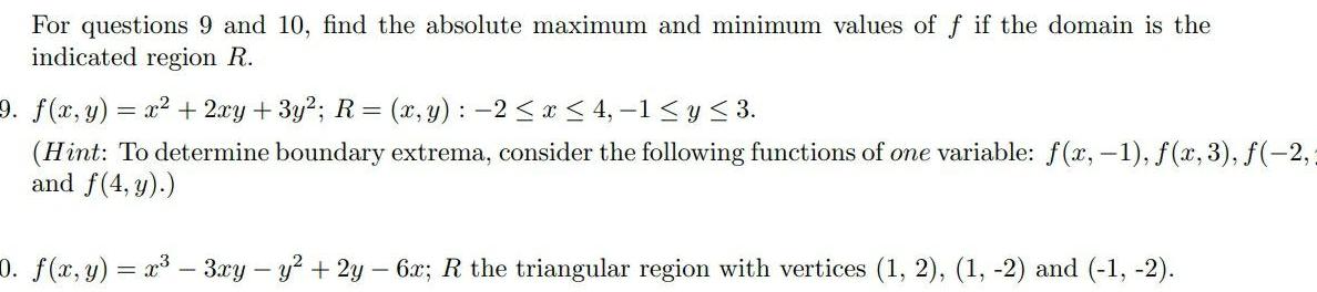 For questions 9 and 10 find the absolute maximum and minimum values of f if the domain is the indicated region R 9 f x y x 2xy 3y R x y 2 x 4 1 y 3 Hint To determine boundary extrema consider the following functions of one variable f x 1 f x 3 f 2 and f 4 y 0 f x y x 3xy y 2y 6x R the triangular region with vertices 1 2 1 2 and 1 2