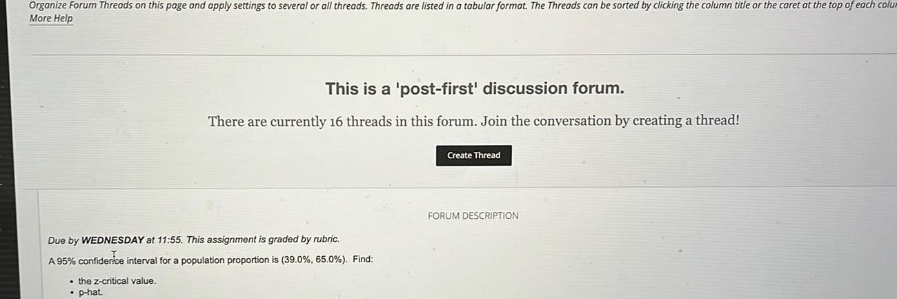 Organize Forum Threads on this page and apply settings to several or all threads Threads are listed in a tabular format The Threads can be sorted by clicking the column title or the caret at the top of each colu More Help This is a post first discussion forum There are currently 16 threads in this forum Join the conversation by creating a thread Due by WEDNESDAY at 11 55 This assignment is graded by rubric A 95 confidence interval for a population proportion is 39 0 65 0 Find the z critical value p hat Create Thread FORUM DESCRIPTION