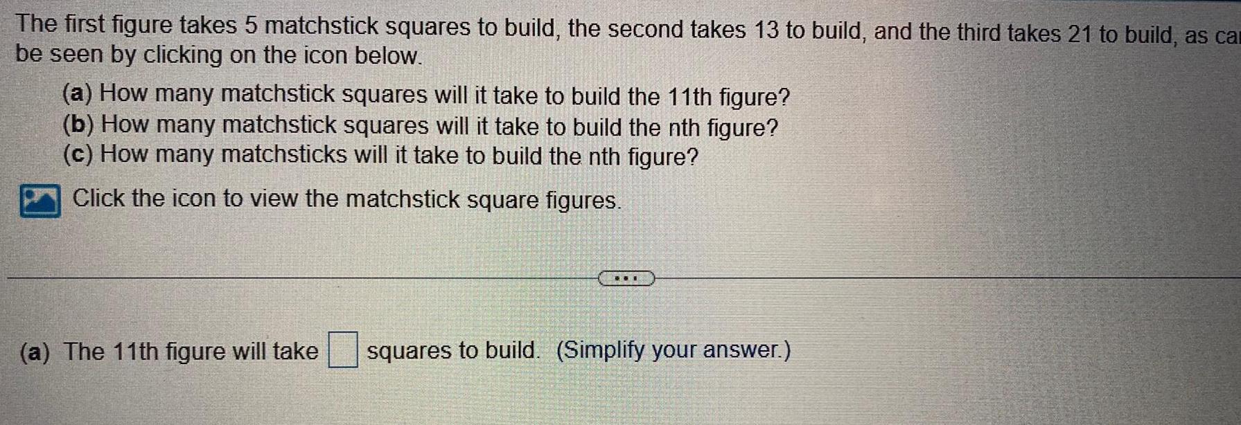 The first figure takes 5 matchstick squares to build the second takes 13 to build and the third takes 21 to build as car be seen by clicking on the icon below a How many matchstick squares will it take to build the 11th figure b How many matchstick squares will it take to build the nth figure c How many matchsticks will it take to build the nth figure Click the icon to view the matchstick square figures a The 11th figure will take squares to build Simplify your answer