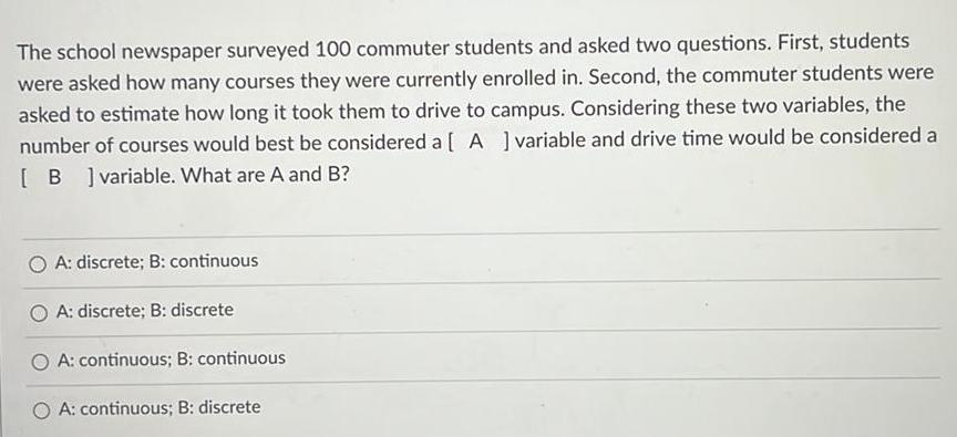 The school newspaper surveyed 100 commuter students and asked two questions First students were asked how many courses they were currently enrolled in Second the commuter students were asked to estimate how long it took them to drive to campus Considering these two variables the number of courses would best be considered a A variable and drive time would be considered a B variable What are A and B O A discrete B continuous A discrete B discrete OA continuous B continuous O A continuous B discrete