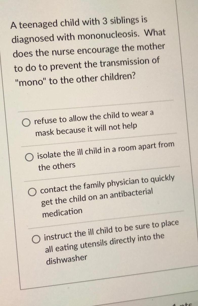 A teenaged child with 3 siblings is diagnosed with mononucleosis What does the nurse encourage the mother to do to prevent the transmission of mono to the other children refuse to allow the child to wear a mask because it will not help isolate the ill child in a room apart from the others contact the family physician to quickly get the child on an antibacterial medication instruct the ill child to be sure to place all eating utensils directly into the dishwasher