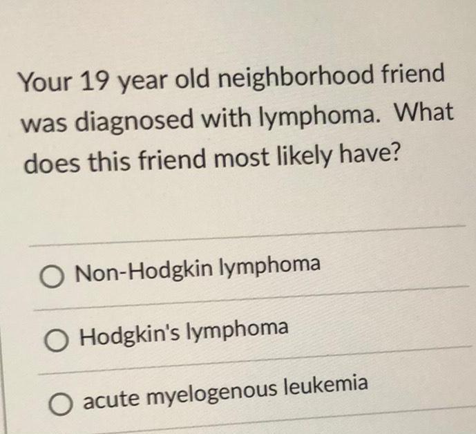 Your 19 year old neighborhood friend was diagnosed with lymphoma What does this friend most likely have O Non Hodgkin lymphoma Hodgkin s lymphoma O acute myelogenous leukemia