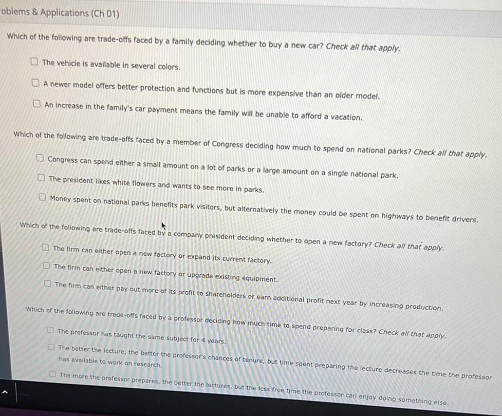 oblems Applications Ch 01 Which of the following are trade offs faced by a family deciding whether to buy a new car Check all that apply The vehicle is available in several colors A newer model offers better protection and functions but is more expensive than an older model An increase in the family s car payment means the family will be unable to afford a vacation Which of the following are trade offs faced by a member of Congress deciding how much to spend on national parks Check all that apply Congress can spend either a small amount on a lot of parks or a large amount on a single national park The president likes white flowers and wants to see more in parks Money spent on national parks benefits park visitors but alternatively the money could be spent on highways to benefit drivers Which of the following are trade offs faced by a company president deciding whether to open a new factory Check all that apply The firm can either open a new factory or expand its current factory The firm can either open a new factory or upgrade existing equipment The firm can either pay out more of its profit to shareholders or earn additional profit next year by increasing production Which of the following are trade offs faced by a professor deciding how much time to spend preparing for class Check all that apply The professor has taught the same subject for 4 years The better the lecture the better the professor s chances of tenure but time spent preparing the lecture decreases the time the professor has available to work on research The more the professor prepares the better the lectures but the less free time the professor can enjoy doing something else
