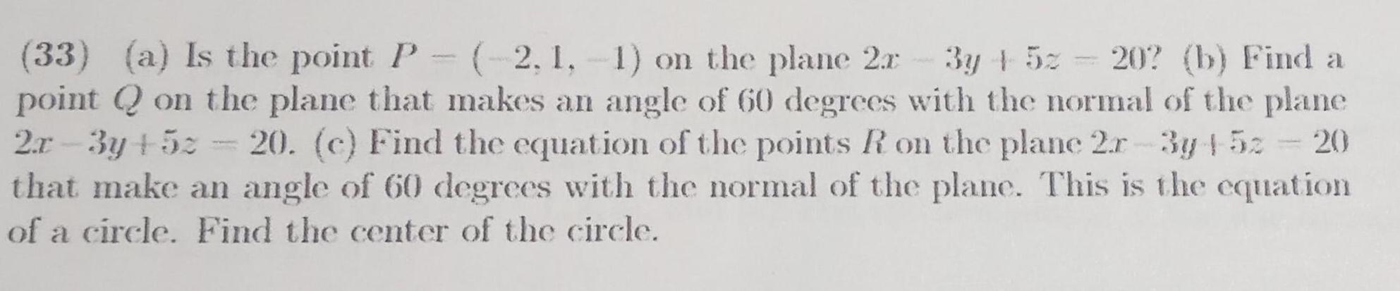 33 a Is the point P 2 1 1 on the plane 2x 3y 5z 20 b Find a point Q on the plane that makes an angle of 60 degrees with the normal of the plane 2x 3y 52 20 c Find the equation of the points R on the plane 2r 3y 5z 20 that make an angle of 60 degrees with the normal of the plane This is the equation of a circle Find the center of the circle