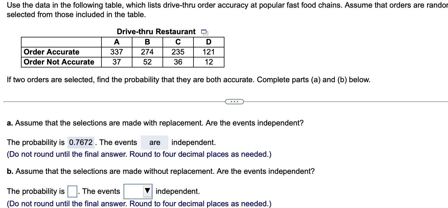 Use the data in the following table which lists drive thru order accuracy at popular fast food chains Assume that orders are randor selected from those included in the table Drive thru Restaurant C 235 36 A Order Accurate 337 Order Not Accurate 37 If two orders are selected find the probability that they are both accurate Complete parts a and b below B 274 52 D 121 12 a Assume that the selections are made with replacement Are the events independent The probability is 0 7672 The events are independent Do not round until the final answer Round to four decimal places as needed b Assume that the selections are made without replacement Are the events independent The probability is The events independent Do not round until the final answer Round to four decimal places as needed