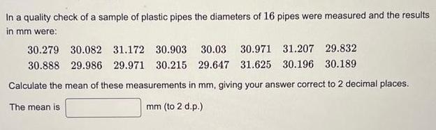 In a quality check of a sample of plastic pipes the diameters of 16 pipes were measured and the results in mm were 30 279 30 082 31 172 30 903 30 03 30 971 31 207 29 832 30 888 29 986 29 971 30 215 29 647 31 625 30 196 30 189 Calculate the mean of these measurements in mm giving your answer correct to 2 decimal places mm to 2 d p The mean is