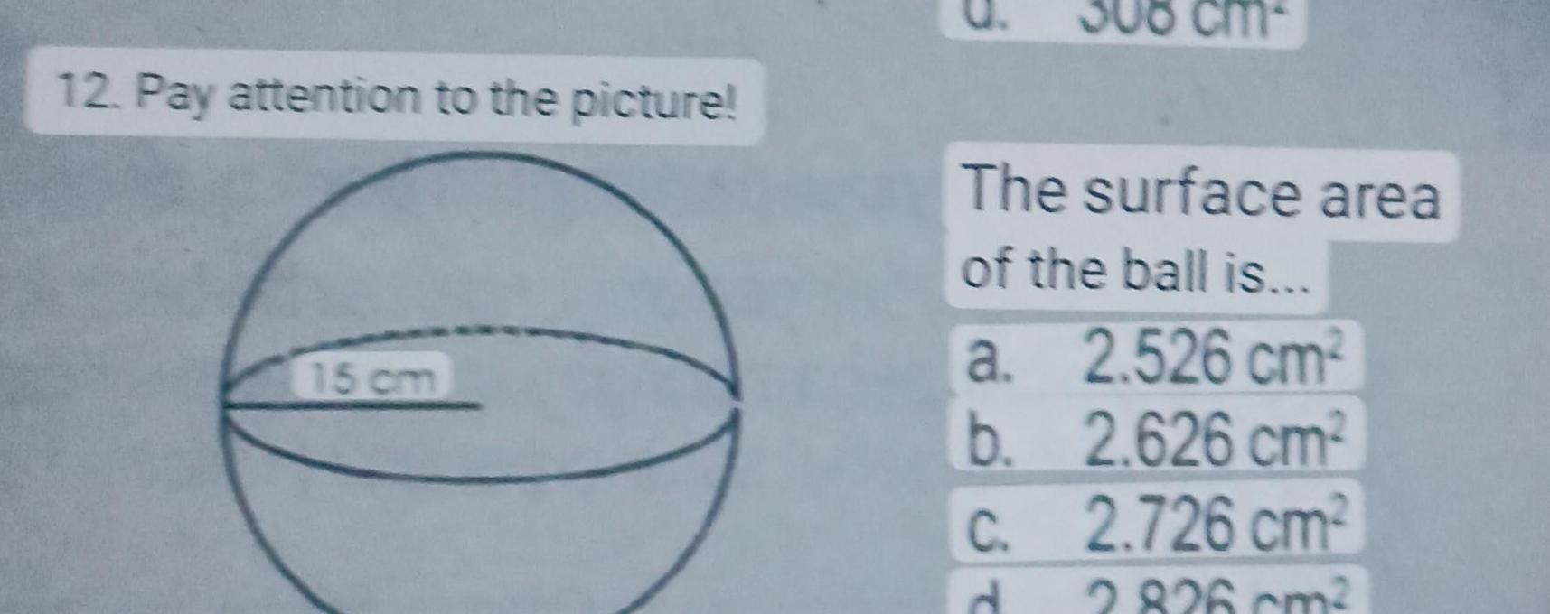 12 Pay attention to the picture 15 cm 308 cm The surface area of the ball is 2 526 cm2 2 626 cm2 2 726 cm2 2 826 cm a b c d