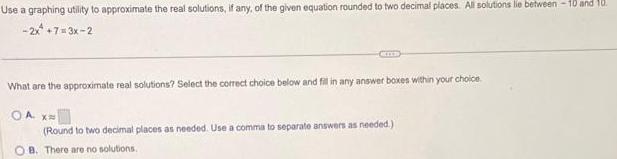 Use a graphing utility to approximate the real solutions if any of the given equation rounded to two decimal places All solutions lie between 10 and 10 2x 7 3x 2 What are the approximate real solutions Select the correct choice below and fill in any answer boxes within your choice OA X Round to two decimal places as needed Use a comma to separate answers as needed OB There are no solutions