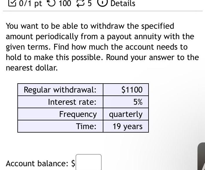 0 1 pt 100 5 Details You want to be able to withdraw the specified amount periodically from a payout annuity with the given terms Find how much the account needs to hold to make this possible Round your answer to the nearest dollar Regular withdrawal Interest rate Frequency Time Account balance 1100 5 quarterly 19 years