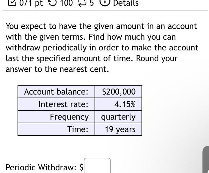 0 1 pt 100 You expect to have the given amount in an account with the given terms Find how much you can withdraw periodically in order to make the account last the specified amount of time Round your answer to the nearest cent Account balance Interest rate Frequency Time Details Periodic Withdraw 200 000 4 15 quarterly 19 years
