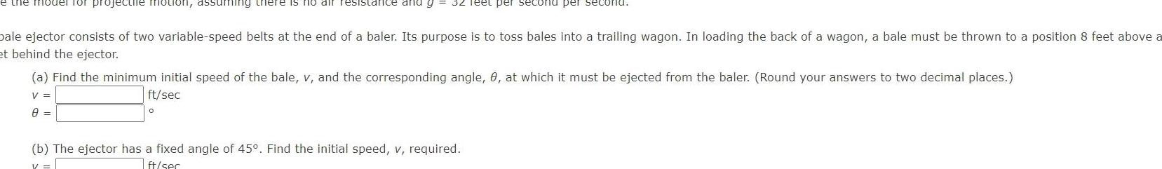 e the model for projectile motion assuming there is no air resistance and g 32 Teet per second per second pale ejector consists of two variable speed belts at the end of a baler Its purpose is to toss bales into a trailing wagon In loading the back of a wagon a bale must be thrown to a position 8 feet above a et behind the ejector a Find the minimum initial speed of the bale v and the corresponding angle 8 at which it must be ejected from the baler Round your answers to two decimal places V ft sec 0 0 b The ejector has a fixed angle of 45 Find the initial speed v required ft ser