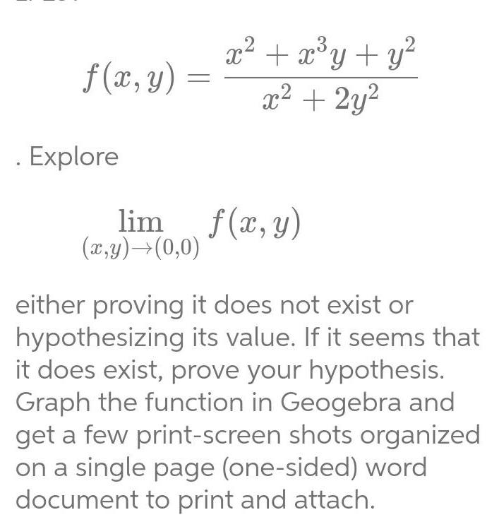 f x y Explore x x y y x 2y lim f x y x y 0 0 either proving it does not exist or hypothesizing its value If it seems that it does exist prove your hypothesis Graph the function in Geogebra and get a few print screen shots organized on a single page one sided word document to print and attach