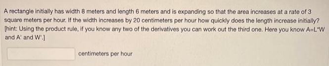 A rectangle initially has width 8 meters and length 6 meters and is expanding so that the area increases at a rate of 3 square meters per hour If the width increases by 20 centimeters per hour how quickly does the length increase initially hint Using the product rule if you know any two of the derivatives you can work out the third one Here you know A L W and A and W centimeters per hour