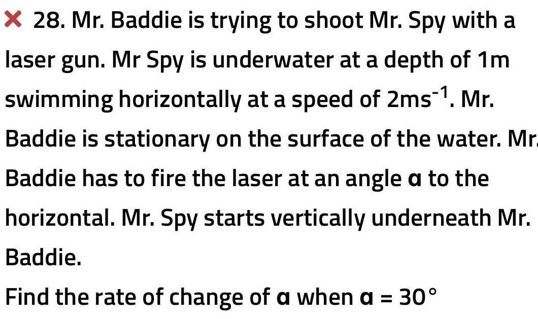 X 28 Mr Baddie is trying to shoot Mr Spy with a laser gun Mr Spy is underwater at a depth of 1m swimming horizontally at a speed of 2ms Mr Baddie is stationary on the surface of the water Mr Baddie has to fire the laser at an angle a to the horizontal Mr Spy starts vertically underneath Mr Baddie Find the rate of change of a when a 30