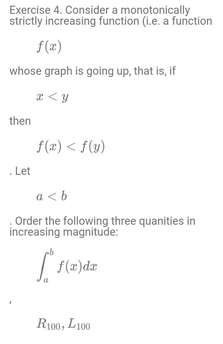 Exercise 4 Consider a monotonically strictly increasing function i e a function f x whose graph is going up that is if x y then Let f x f y a b Order the following three quanities in increasing magnitude 1 f x dx R100 L100