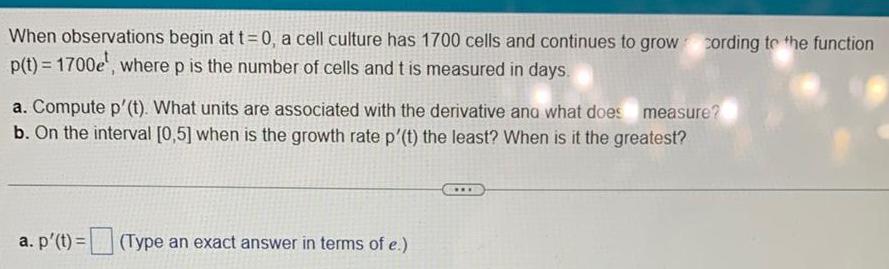 When observations begin at t 0 a cell culture has 1700 cells and continues to grow p t 1700e where p is the number of cells and t is measured in days a Compute p t What units are associated with the derivative and what does measure b On the interval 0 5 when is the growth rate p t the least When is it the greatest a p t Type an exact answer in terms of e cording to the function www