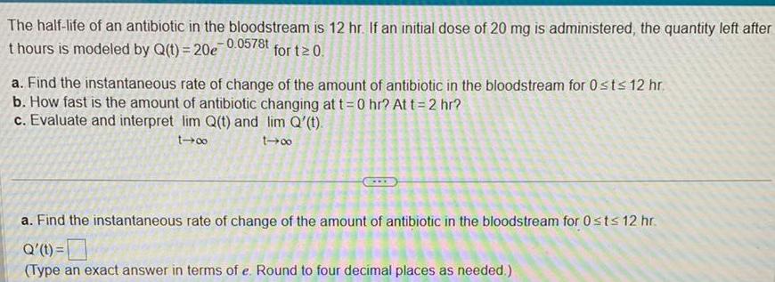 The half life of an antibiotic in the bloodstream is 12 hr If an initial dose of 20 mg is administered the quantity left after thours is modeled by Q t 20e 0 0578t for t 0 a Find the instantaneous rate of change of the amount of antibiotic in the bloodstream for 0 st 12 hr b How fast is the amount of antibiotic changing at t 0 hr At t 2 hr c Evaluate and interpret lim Q t and lim Q t 1 1 0 a Find the instantaneous rate of change of the amount of antibiotic in the bloodstream for 0 st 12 hr Q t Type an exact answer in terms of e Round to four decimal places as needed