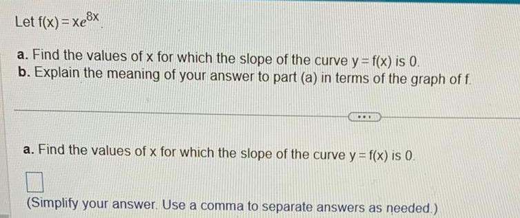 Let f x xe x a Find the values of x for which the slope of the curve y f x is 0 b Explain the meaning of your answer to part a in terms of the graph of f a Find the values of x for which the slope of the curve y f x is 0 Simplify your answer Use a comma to separate answers as needed