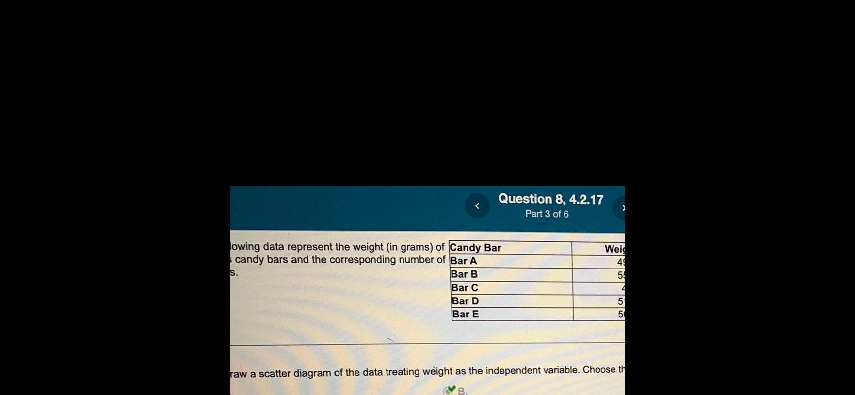 Question 8 4 2 17 Part 3 of 6 lowing data represent the weight in grams of Candy Bar candy bars and the corresponding number of Bar A S Bar B Bar C Bar D Bar E Weig 49 59 4 5 56 raw a scatter diagram of the data treating weight as the independent variable Choose th