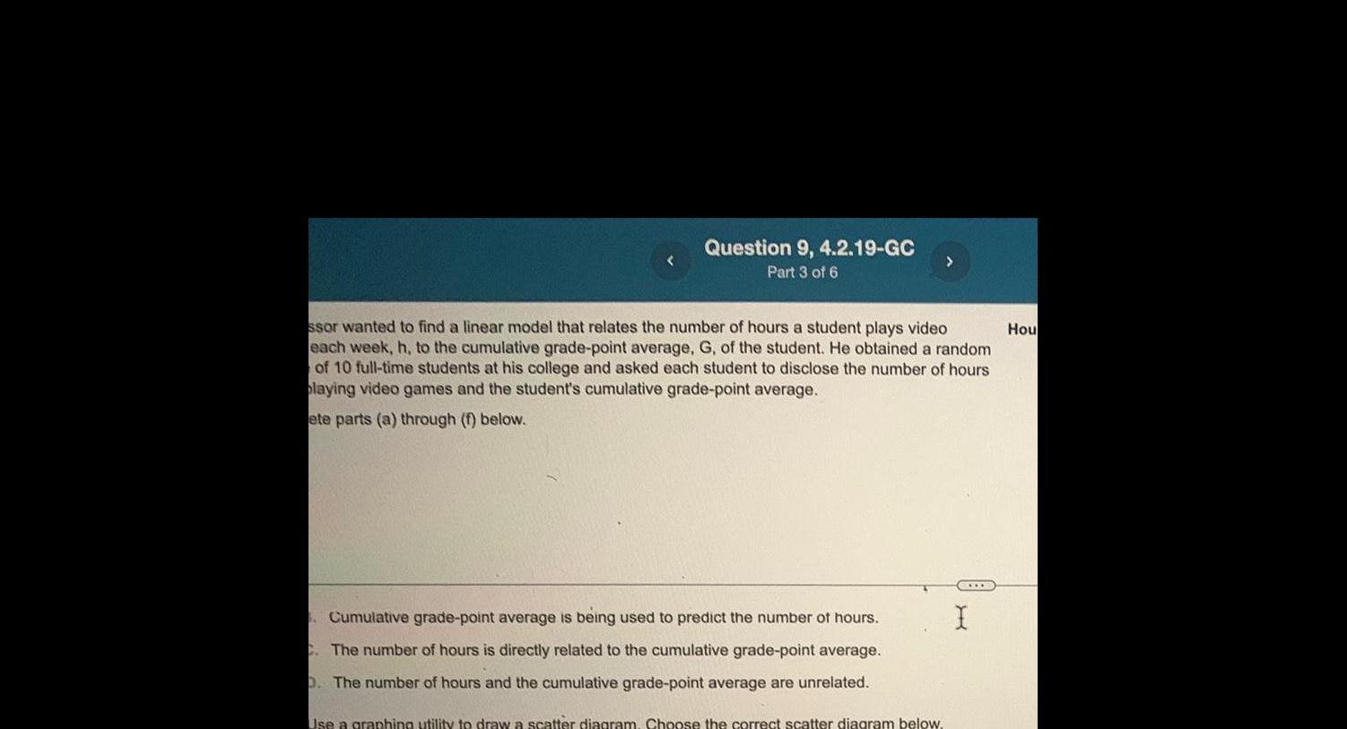 Question 9 4 2 19 GC Part 3 of 6 ssor wanted to find a linear model that relates the number of hours a student plays video each week h to the cumulative grade point average G of the student He obtained a random of 10 full time students at his college and asked each student to disclose the number of hours playing video games and the student s cumulative grade point average ete parts a through f below 5 Cumulative grade point average is being used to predict the number of hours C The number of hours is directly related to the cumulative grade point average D The number of hours and the cumulative grade point average are unrelated Use a graphing utility to draw a scatter diagram Choose the correct scatter diagram below CO H Hou