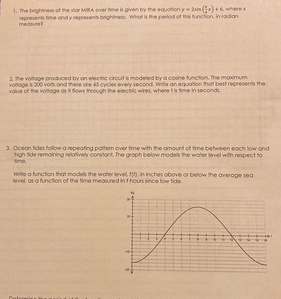 1 The brightness of the star MIRA over time is given by the equation y 2sin x 6 where x represents time and y represents brightness What is the period of this function in radian measure 2 The voltage produced by an electric circuit is modeled by a cosine function The maximum voltage is 200 volts and there are 45 cycles every second Write an equation that best represents the value of the voltage as it flows through the electric wires where t is time in seconds 3 Ocean tides follow a repeating pattern over time with the amount of time between each low and high tide remaining relatively constant The graph below models the water level with respect to time Write a function that models the water level f t in inches above or below the average sea level as a function of the time measured in t hours since low tide Determine the 20 10 10 1 1 20 9 10 11 12 13 15 1 16