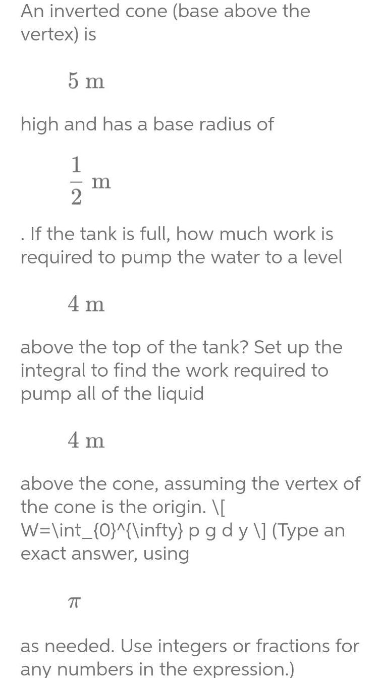 An inverted cone base above the vertex is 5 m high and has a base radius of 1 2 m If the tank is full how much work is required to pump the water to a level 4 m above the top of the tank Set up the integral to find the work required to pump all of the liquid 4 m above the cone assuming the vertex of the cone is the origin W int 0 infty p g d y Type an exact answer using as needed Use integers or fractions for any numbers in the expression