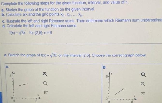 Complete the following steps for the given function interval and value of n a Sketch the graph of the function on the given interval b Calculate Ax and the grid points x X Xn c Illustrate the left and right Riemann sums Then determine which Riemann sum underestima d Calculate the left and right Riemann sums f x 3x for 2 5 n 6 a Sketch the graph of f x 3x on the interval 2 5 Choose the correct graph below A Q B 0 Q Q