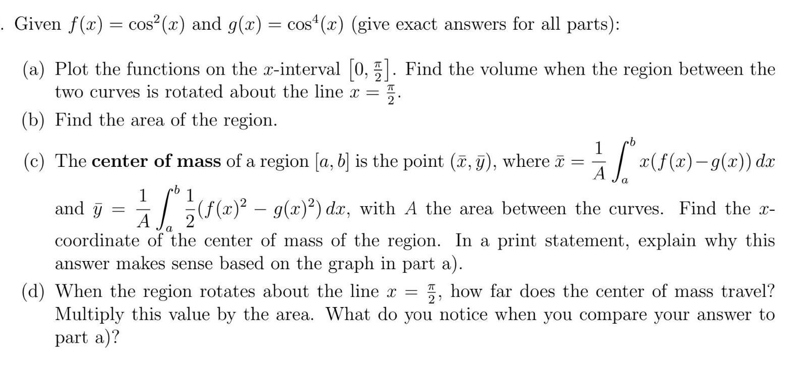 Given f x cos x and g x cos x give exact answers for all parts a Plot the functions on the x interval 0 5 Find the volume when the region between the two curves is rotated about the line x b Find the area of the region 1 x f x g x dx A a cb 1 1 and y I x g x dx with A the area between the curves Find the x A coordinate of the center of mass of the region In a print statement explain why this answer makes sense based on the graph in part a c The center of mass of a region a b is the point x y where cb d When the region rotates about the line x how far does the center of mass travel Multiply this value by the area What do you notice when you compare your answer to part a