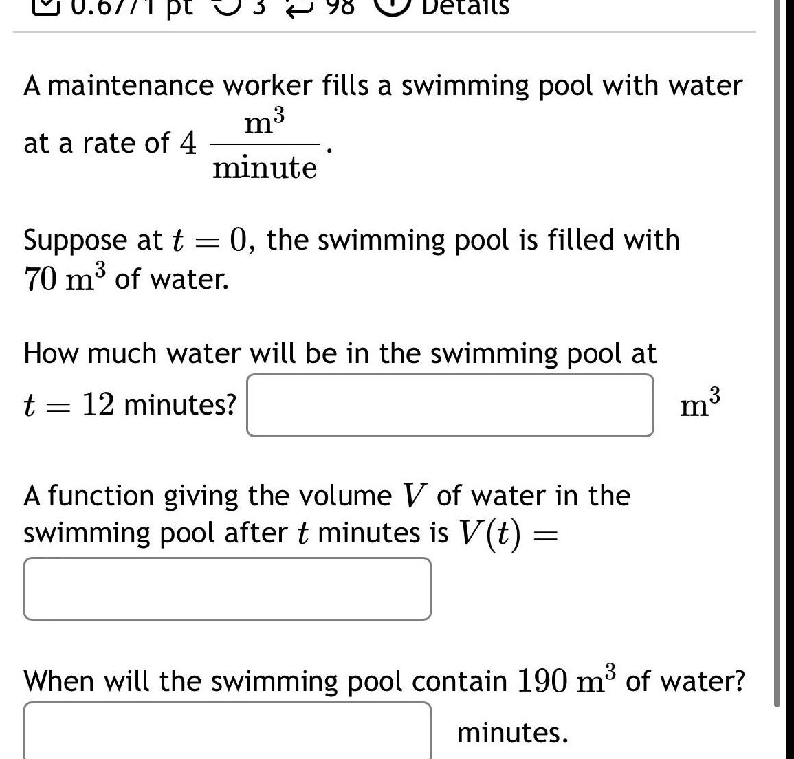 pt tails A maintenance worker fills a swimming pool with water m at a rate of 4 minute Suppose at t 0 the swimming pool is filled with 70 m of water How much water will be in the swimming pool at t 12 minutes A function giving the volume V of water in the swimming pool after t minutes is V t m When will the swimming pool contain 190 m of water minutes