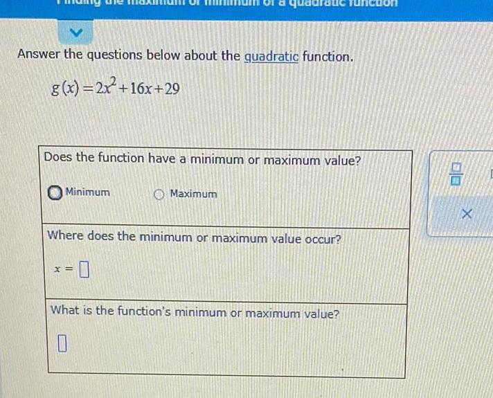 Answer the questions below about the quadratic function g x 2x 16x 29 Does the function have a minimum or maximum value Jadratic Minimum x Maximum Where does the minimum or maximum value occur 0 What is the function s minimum or maximum value 0 00 X