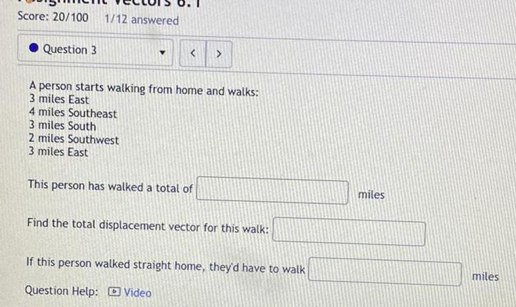 Score 20 100 1 12 answered Question 3 4 miles Southeast 3 miles South A person starts walking from home and walks 3 miles East 2 miles Southwest 3 miles East This person has walked a total of Find the total displacement vector for this walk If this person walked straight home they d have to walk Question Help Video miles miles