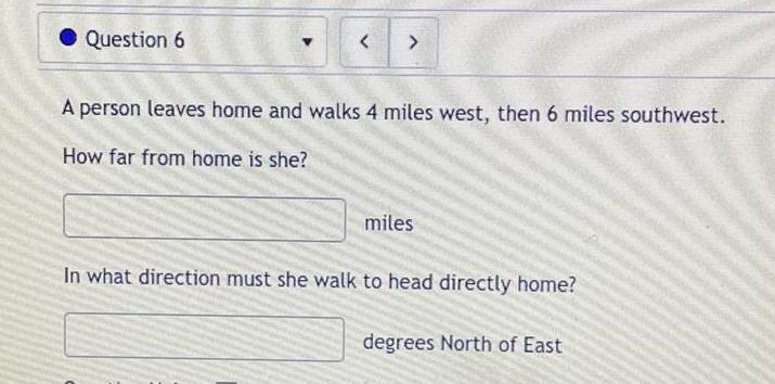 Question 6 A person leaves home and walks 4 miles west then 6 miles southwest How far from home is she miles In what direction must she walk to head directly home degrees North of East