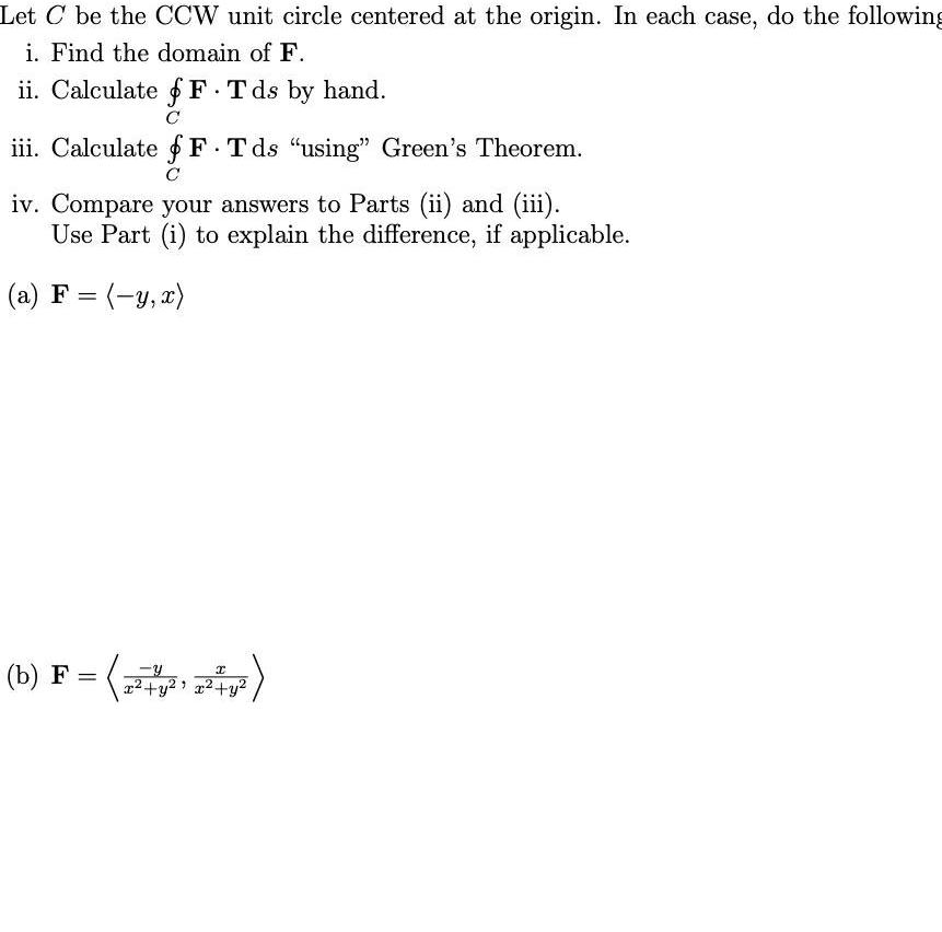 Let C be the CCW unit circle centered at the origin In each case do the following i Find the domain of F ii Calculate F T ds by hand C iii Calculate f F Tds using Green s Theorem C iv Compare your answers to Parts ii and iii Use Part i to explain the difference if applicable a F y x I F b F