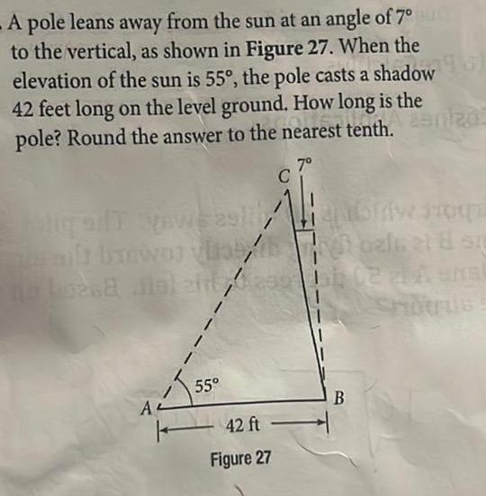 A pole leans away from the sun at an angle of 7 to the vertical as shown in Figure 27 When the elevation of the sun is 55 the pole casts a shadow 42 feet long on the level ground How long is the pole Round the answer to the nearest tenth anlad 7 e alt banworth 0268 A 1 I 55 42 ft Figure 27 oals at 8 st 102 2 Anal B