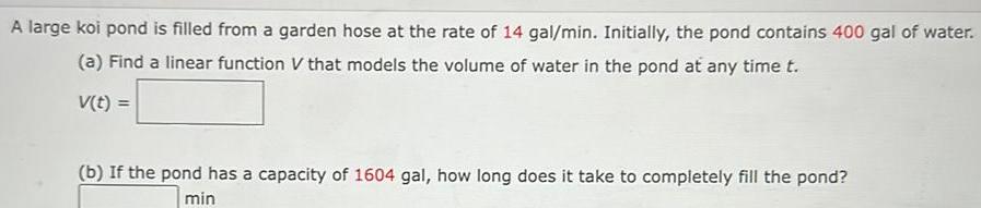 A large koi pond is filled from a garden hose at the rate of 14 gal min Initially the pond contains 400 gal of water a Find a linear function V that models the volume of water in the pond at any time t V t b If the pond has a capacity of 1604 gal how long does it take to completely fill the pond min