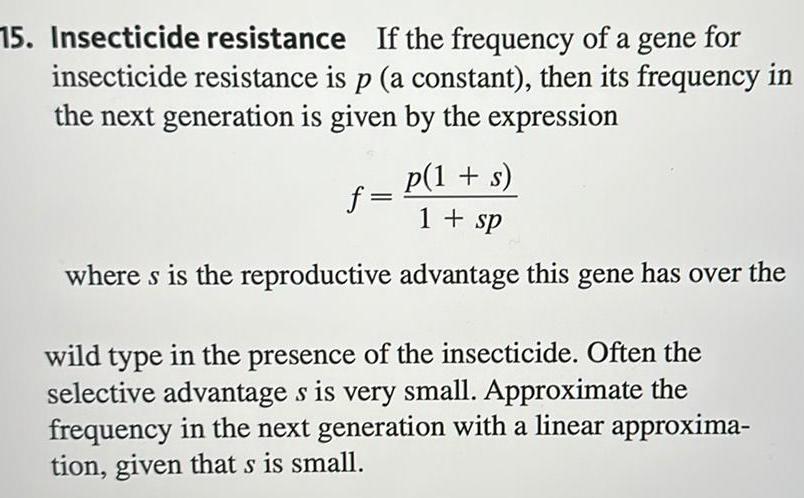 15 Insecticide resistance If the frequency of a gene for insecticide resistance is p a constant then its frequency in the next generation is given by the expression p 1 s 1 sp where s is the reproductive advantage this gene has over the f wild type in the presence of the insecticide Often the selective advantage s is very small Approximate the frequency in the next generation with a linear approxima tion given that s is small