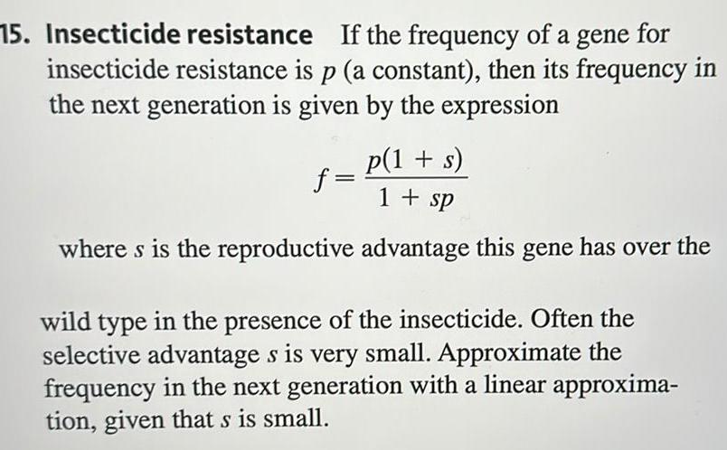 15 Insecticide resistance If the frequency of a gene for insecticide resistance is p a constant then its frequency in the next generation is given by the expression p 1 s 1 sp where s is the reproductive advantage this gene has over the f wild type in the presence of the insecticide Often the selective advantage s is very small Approximate the frequency in the next generation with a linear approxima tion given that s is small