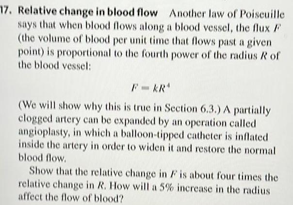 17 Relative change in blood flow Another law of Poiseuille says that when blood flows along a blood vessel the flux F the volume of blood per unit time that flows past a given point is proportional to the fourth power of the radius R of the blood vessel KR We will show why this is true in Section 6 3 A partially clogged artery can be expanded by an operation called angioplasty in which a balloon tipped catheter is inflated inside the artery in order to widen it and restore the normal blood flow Show that the relative change in F is about four times the relative change in R How will a 5 increase in the radius affect the flow of blood