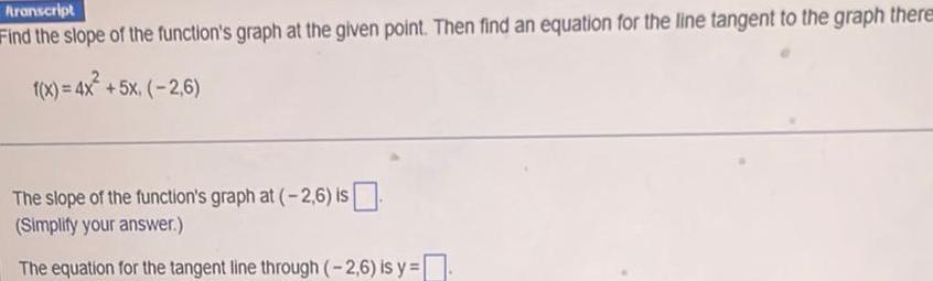 Aranscript Find the slope of the function s graph at the given point Then find an equation for the line tangent to the graph there f x 4x 5x 2 6 The slope of the function s graph at 2 6 is Simplify your answer The equation for the tangent line through 2 6 is y