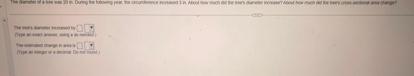 The diameter of a tree was 20 in During the following year the circumference increased 3 in About how much did the tree s diameter increase About how much did the tree s cross sectional area change The tree s diameter increased by Type an exact answer using z as needed The estimated change in area is Type an integer or a decimal Do not round CLIS