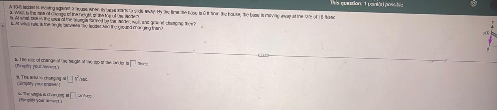 A 10 ft ladder is leaning against a house when its base starts to slide away By the time the base is 8 ft from the house the base is moving away at the rate of 18 fusec a What is the rate of change of the height of the top of the ladder b At what rate is the area of the triangle formed by the ladder wall and ground changing then c At what rate is the angle between the ladder and the ground changing then a The rate of change of the height of the top of the ladder is fusec Simplify your answer b The area is changing att sec Simplify your answer This question 1 point s possible c The angle is changing atrad sec Simplify your answer y 1 0