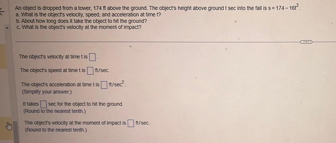 An object is dropped from a tower 174 ft above the ground The object s height above ground t sec into the fall is s 174 161 a What is the object s velocity speed and acceleration at time t b About how long does it take the object to hit the ground c What is the object s velocity at the moment of impact The object s velocity at time t is The object s speed at time t is ft sec The object s acceleration at time t is ft sec Simplify your answer It takes sec for the object to hit the ground Round to the nearest tenth The object s velocity at the moment of impact is ft sec Round to the nearest tenth