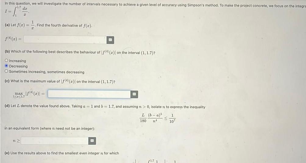 In this question we will investigate the number of intervals necessary to achieve a given level of accuracy using Simpson s method To make the project concrete we focus on the integra dz I a Let f x Find the fourth derivative of f x b Which of the following best describes the behaviour of f 4 z on the interval 1 1 7 O Increasing Decreasing Sometimes increasing sometimes decreasing c What is the maximum value of f 4 z on the interval 1 1 7 max f x 15 51 7 13 in an equivalent form where n need not be an integer d Let L denote the value found above Taking a 1 and b 1 7 and assuming n 0 isolate n to express the inequality L b a 1 S 180 n 107 n H e Use the results above to find the smallest even integer n for which 1 1 7 1