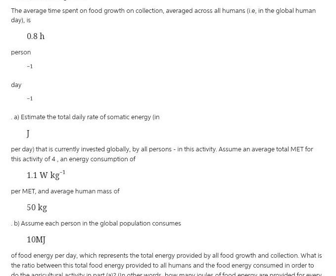 The average time spent on food growth on collection averaged across all humans ie in the global human day is 0 8 h person day 1 1 a Estimate the total daily rate of somatic energy in J per day that is currently invested globally by all persons in this activity Assume an average total MET for this activity of 4 an energy consumption of 1 1 W kg per MET and average human mass of 50 kg b Assume each person in the global population consumes 10MJ of food energy per day which represents the total energy provided by all food growth and collection What is the ratio between this total food energy provided to all humans and the food energy consumed in order to do the agricultural activity in part 2 2 In other words how many joules of food energy are provided for every