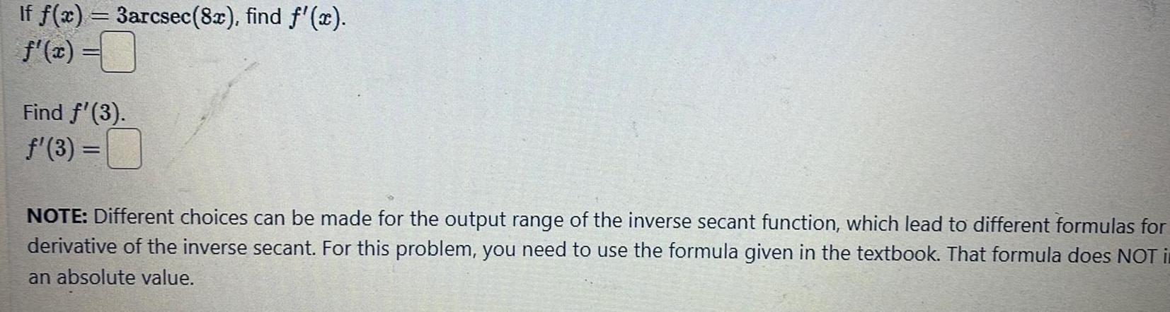 If f x 3arcsec 8x find f x f x Find 3 3 NOTE Different choices can be made for the output range of the inverse secant function which lead to different formulas for derivative of the inverse secant For this problem you need to use the formula given in the textbook That formula does NOT i an absolute value