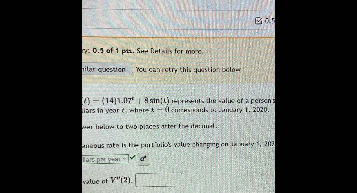 ry 0 5 of 1 pts See Details for more hilar question You can retry this question below 0 5 t 14 1 07 8 sin t represents the value of a person s llars in year t where t 0 corresponds to January 1 2020 wer below to two places after the decimal aneous rate is the portfolio s value changing on January 1 202 llars per year value of V 2 0